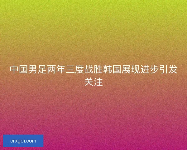 中国男足两年三度战胜韩国展现进步引发关注