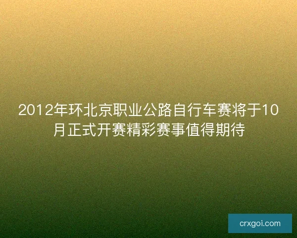 2012年环北京职业公路自行车赛将于10月正式开赛精彩赛事值得期待