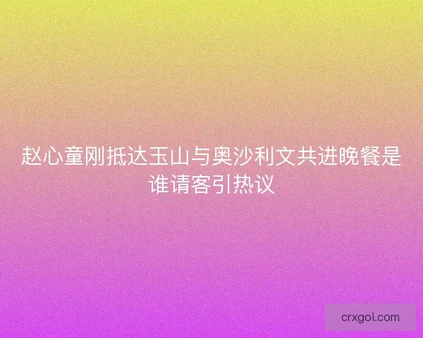 赵心童刚抵达玉山与奥沙利文共进晚餐是谁请客引热议