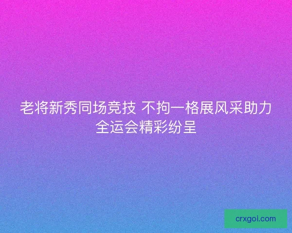 老将新秀同场竞技 不拘一格展风采助力全运会精彩纷呈