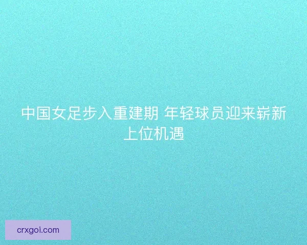 中国女足步入重建期 年轻球员迎来崭新上位机遇