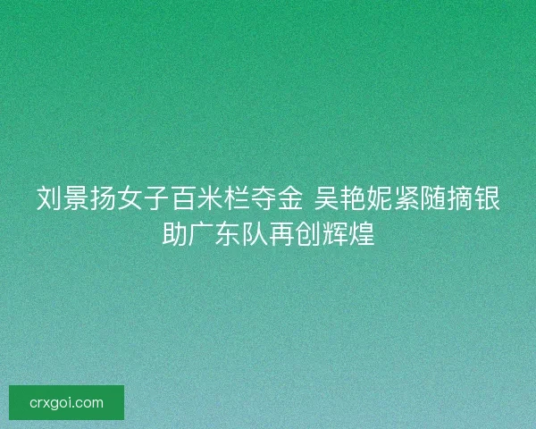 刘景扬女子百米栏夺金 吴艳妮紧随摘银助广东队再创辉煌