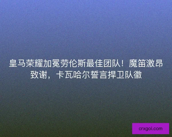 皇马荣耀加冕劳伦斯最佳团队！魔笛激昂致谢，卡瓦哈尔誓言捍卫队徽