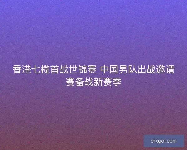 香港七榄首战世锦赛 中国男队出战邀请赛备战新赛季