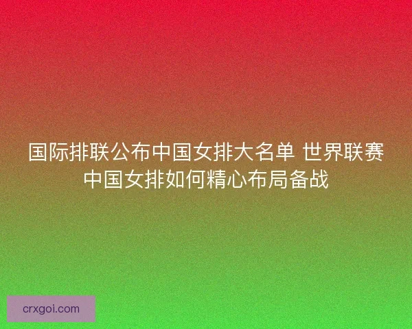 国际排联公布中国女排大名单 世界联赛中国女排如何精心布局备战