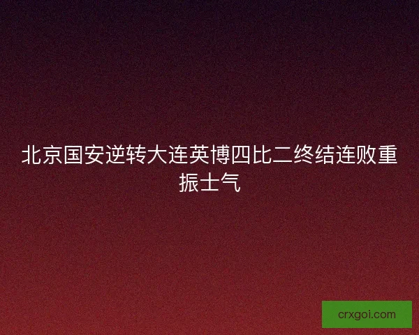 北京国安逆转大连英博四比二终结连败重振士气 北京国安逆转大连英博四比二终结连败重振士气