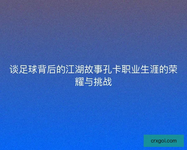 谈足球背后的江湖故事孔卡职业生涯的荣耀与挑战 谈足球背后的江湖故事孔卡职业生涯的荣耀与挑战