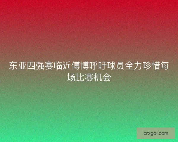东亚四强赛临近傅博呼吁球员全力珍惜每场比赛机会 东亚四强赛临近傅博呼吁球员全力珍惜每场比赛机会