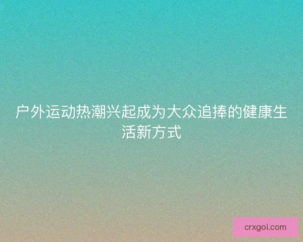 户外运动热潮兴起成为大众追捧的健康生活新方式 户外运动热潮兴起成为大众追捧的健康生活新方式