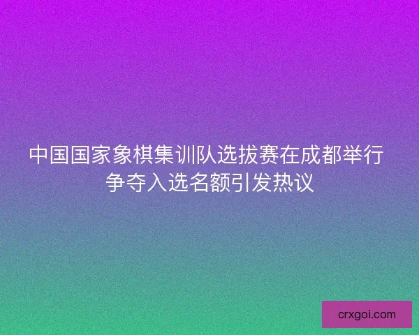 中国国家象棋集训队选拔赛在成都举行 争夺入选名额引发热议