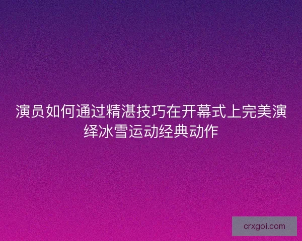 演员如何通过精湛技巧在开幕式上完美演绎冰雪运动经典动作 演员如何通过精湛技巧在开幕式上完美演绎冰雪运动经典动作