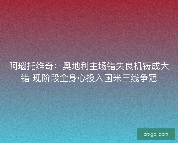 阿瑙托维奇:奥地利主场错失良机铸成大错 现阶段全身心投入国米三线争冠 阿瑙托维奇:奥地利主场错失良机铸成大错 现阶段全身心投入国米三线争冠