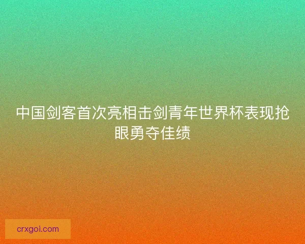 中国剑客首次亮相击剑青年世界杯表现抢眼勇夺佳绩